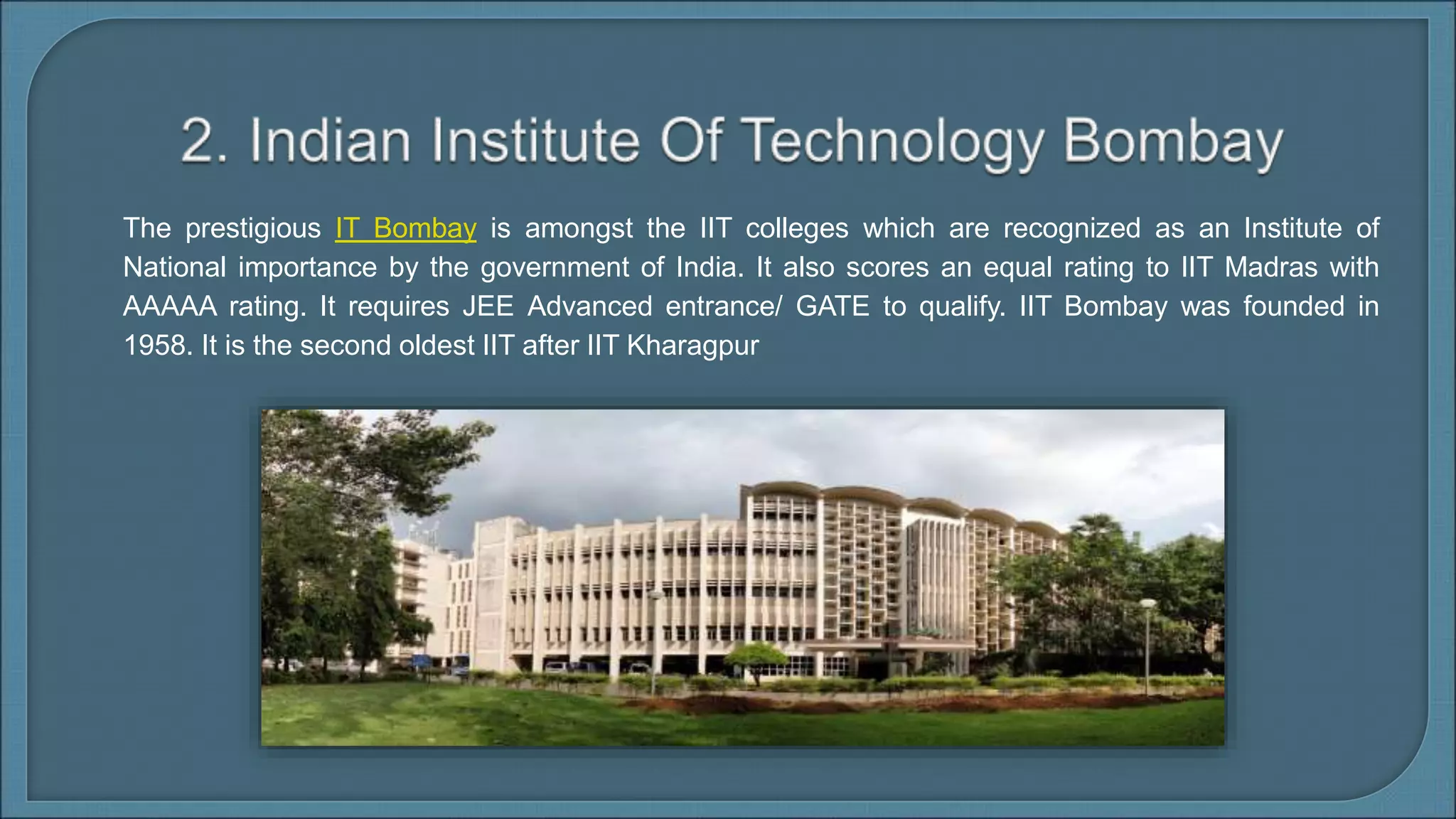 The prestigious IT Bombay is amongst the IIT colleges which are recognized as an Institute of
National importance by the government of India. It also scores an equal rating to IIT Madras with
AAAAA rating. It requires JEE Advanced entrance/ GATE to qualify. IIT Bombay was founded in
1958. It is the second oldest IIT after IIT Kharagpur
 