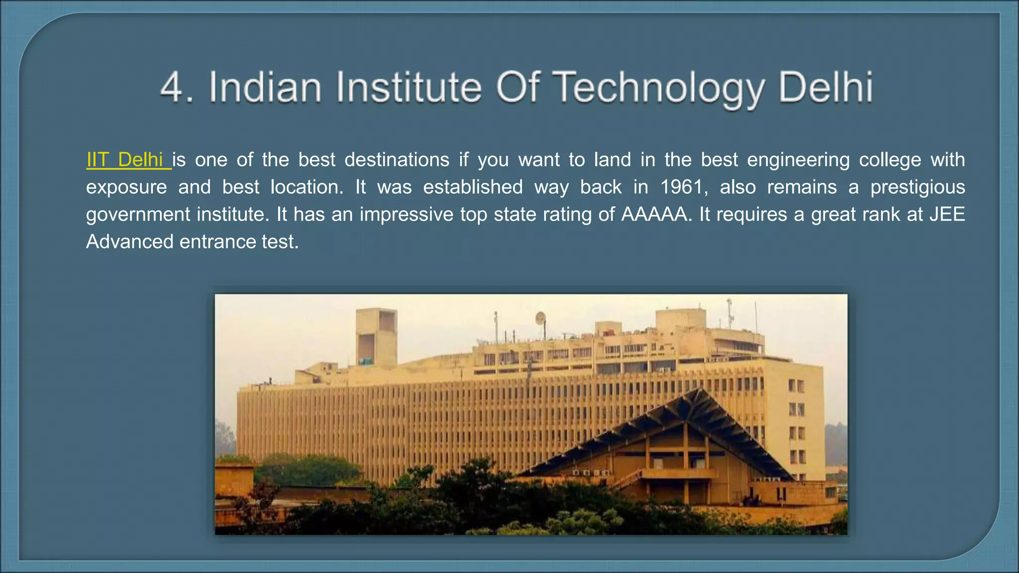 IIT Delhi is one of the best destinations if you want to land in the best engineering college with
exposure and best location. It was established way back in 1961, also remains a prestigious
government institute. It has an impressive top state rating of AAAAA. It requires a great rank at JEE
Advanced entrance test.
 
