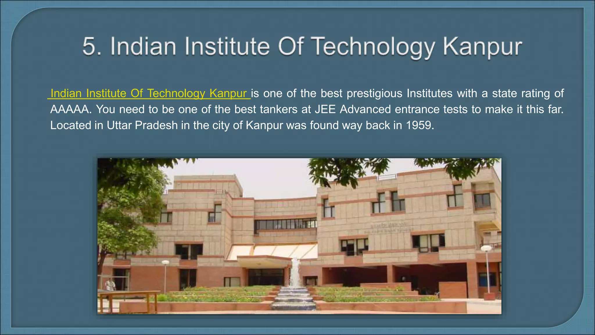 Indian Institute Of Technology Kanpur is one of the best prestigious Institutes with a state rating of
AAAAA. You need to be one of the best tankers at JEE Advanced entrance tests to make it this far.
Located in Uttar Pradesh in the city of Kanpur was found way back in 1959.
 