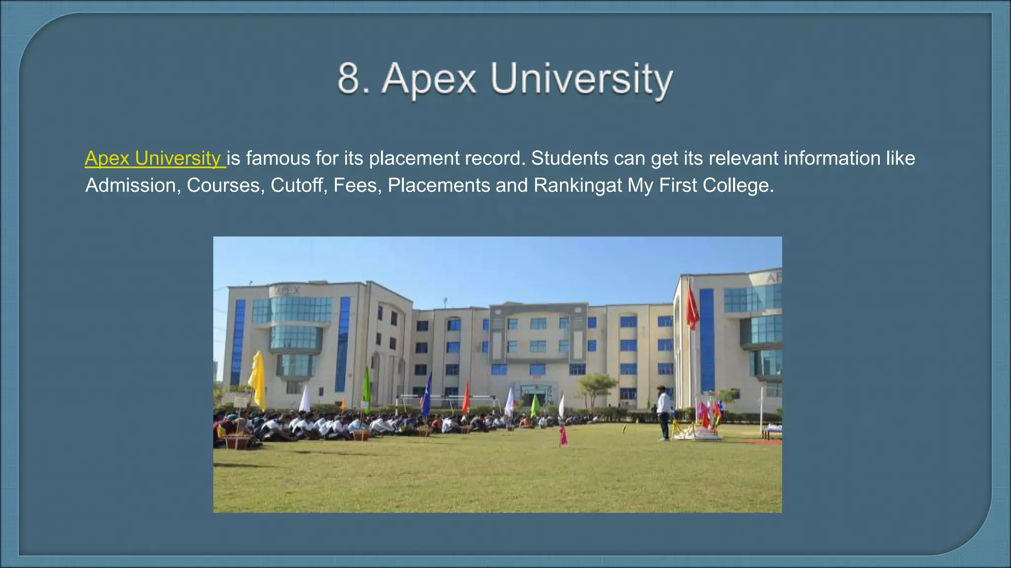 Apex University is famous for its placement record. Students can get its relevant information like
Admission, Courses, Cutoff, Fees, Placements and Rankingat My First College.
 