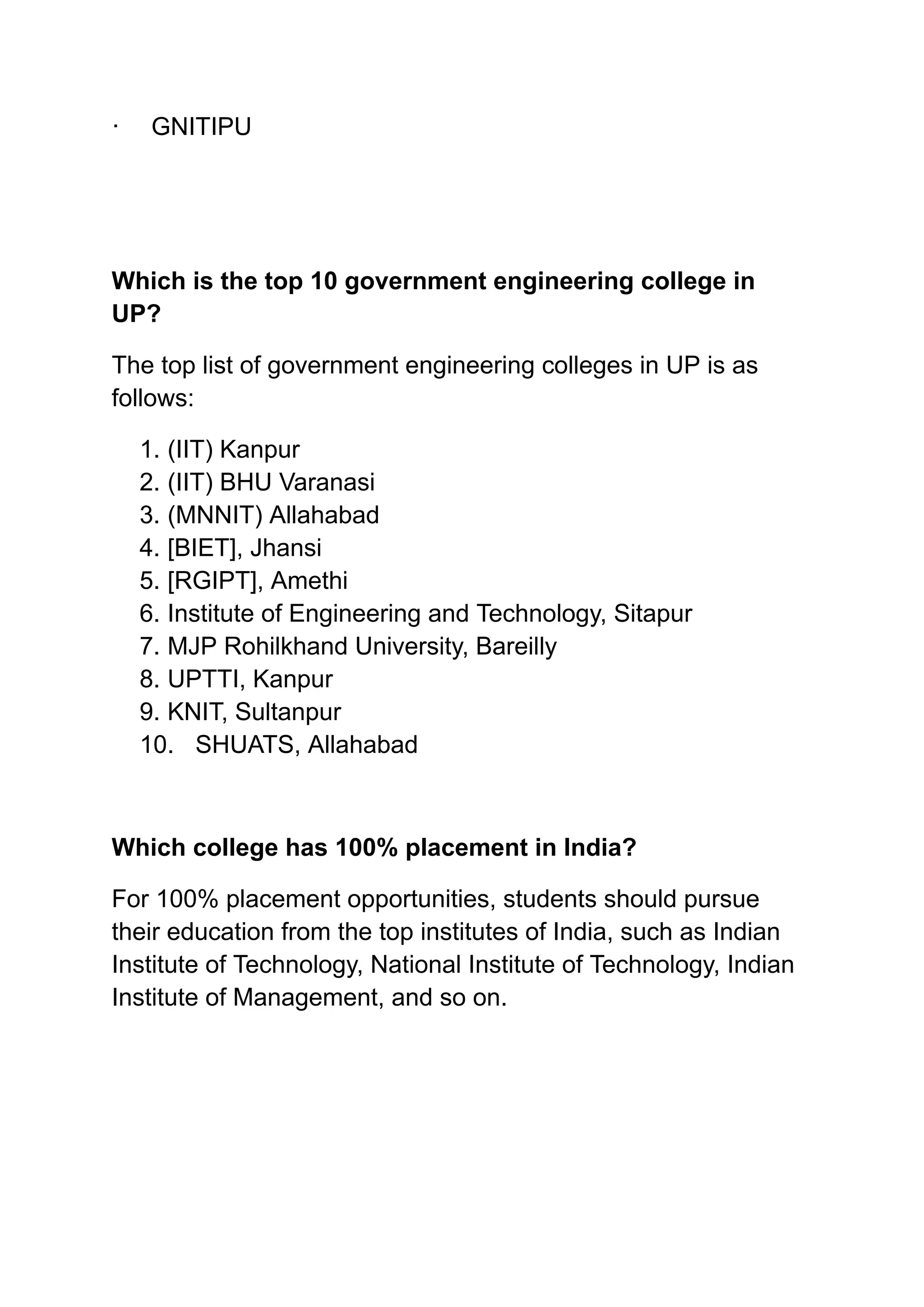 ‭
·‬ ‭
GNITIPU‬
‭
Which is the top 10 government engineering college in‬
‭
UP?‬
‭
The top list of government engineering colleges in UP is as‬
‭
follows:‬
‭
1.‬‭
(IIT) Kanpur‬
‭
2.‬‭
(IIT) BHU Varanasi‬
‭
3.‬‭
(MNNIT) Allahabad‬
‭
4.‬‭
[BIET], Jhansi‬
‭
5.‬‭
[RGIPT], Amethi‬
‭
6.‬‭
Institute of Engineering and Technology, Sitapur‬
‭
7.‬‭
MJP Rohilkhand University, Bareilly‬
‭
8.‬‭
UPTTI, Kanpur‬
‭
9.‬‭
KNIT, Sultanpur‬
‭
10.‬ ‭
SHUATS, Allahabad‬
‭
Which college has 100% placement in India?‬
‭
For 100% placement opportunities, students should pursue‬
‭
their education from the top institutes of India, such as Indian‬
‭
Institute of Technology, National Institute of Technology, Indian‬
‭
Institute of Management, and so on.‬
 