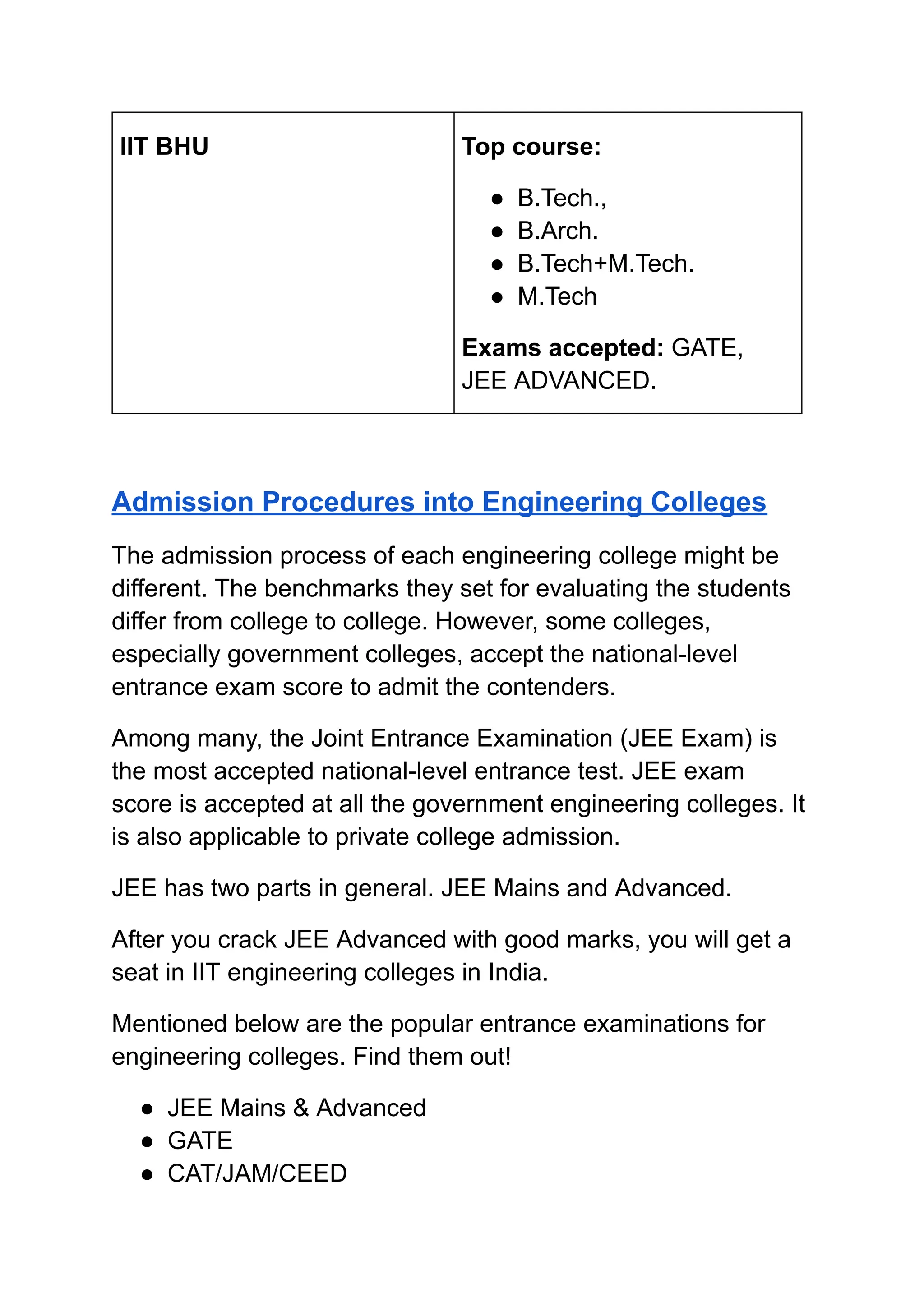 ‭
IIT BHU‬ ‭
Top course:‬
‭
●‬ ‭
B.Tech.,‬
‭
●‬ ‭
B.Arch.‬
‭
●‬ ‭
B.Tech+M.Tech.‬
‭
●‬ ‭
M.Tech‬
‭
Exams accepted:‬‭
GATE,‬
‭
JEE ADVANCED.‬
‭
Admission Procedures into Engineering Colleges‬
‭
The admission process of each engineering college might be‬
‭
different. The benchmarks they set for evaluating the students‬
‭
differ from college to college. However, some colleges,‬
‭
especially government colleges, accept the national-level‬
‭
entrance exam score to admit the contenders.‬
‭
Among many, the Joint Entrance Examination (JEE Exam) is‬
‭
the most accepted national-level entrance test. JEE exam‬
‭
score is accepted at all the government engineering colleges. It‬
‭
is also applicable to private college admission.‬
‭
JEE has two parts in general. JEE Mains and Advanced.‬
‭
After you crack JEE Advanced with good marks, you will get a‬
‭
seat in IIT engineering colleges in India.‬
‭
Mentioned below are the popular entrance examinations for‬
‭
engineering colleges. Find them out!‬
‭
●‬ ‭
JEE Mains & Advanced‬
‭
●‬ ‭
GATE‬
‭
●‬ ‭
CAT/JAM/CEED‬
 