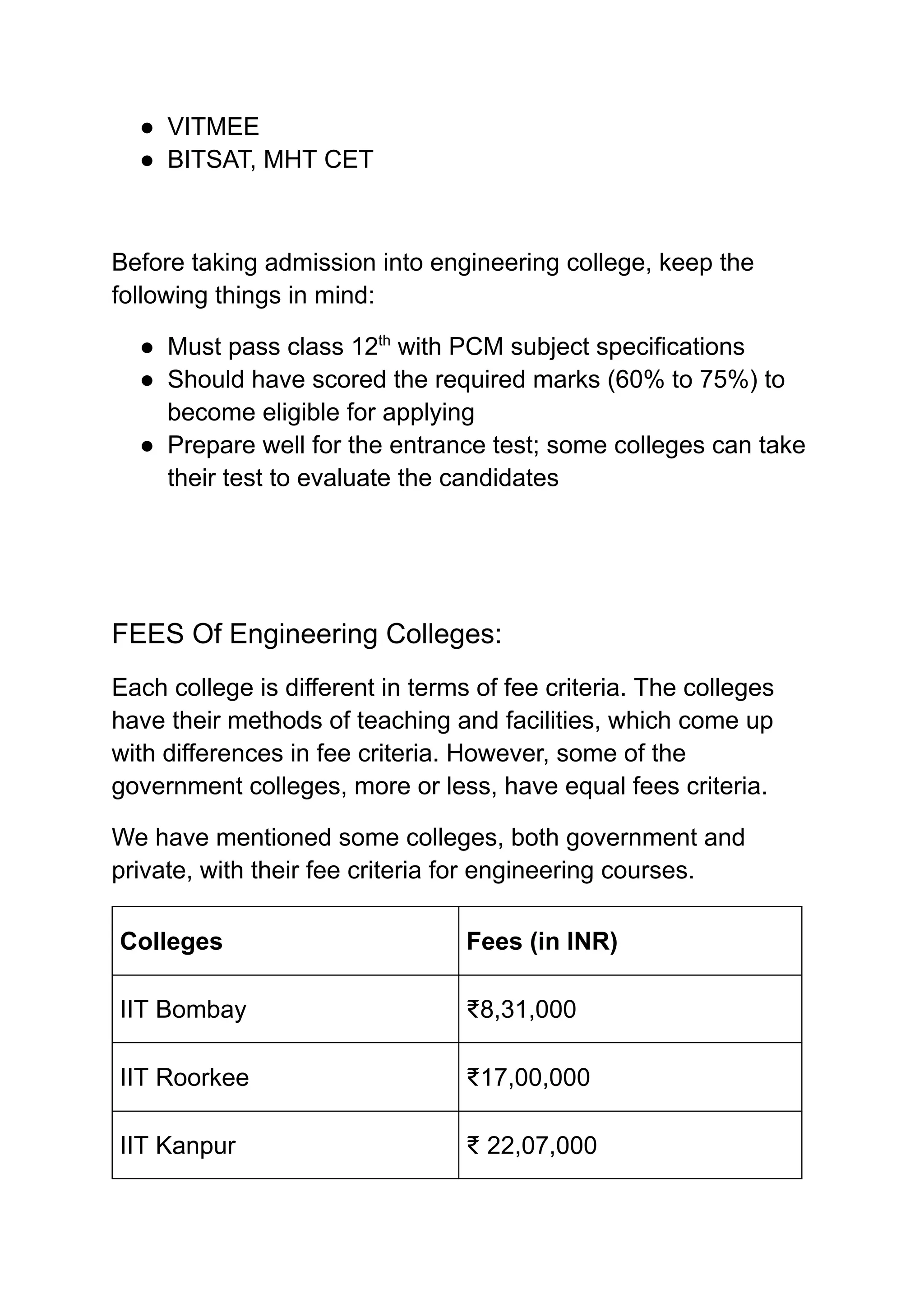 ‭
●‬ ‭
VITMEE‬
‭
●‬ ‭
BITSAT, MHT CET‬
‭
Before taking admission into engineering college, keep the‬
‭
following things in mind:‬
‭
●‬ ‭
Must pass class 12‬
‭
th‬
‭
with PCM subject specifications‬
‭
●‬ ‭
Should have scored the required marks (60% to 75%) to‬
‭
become eligible for applying‬
‭
●‬ ‭
Prepare well for the entrance test; some colleges can take‬
‭
their test to evaluate the candidates‬
‭
FEES Of Engineering Colleges:‬
‭
Each college is different in terms of fee criteria. The colleges‬
‭
have their methods of teaching and facilities, which come up‬
‭
with differences in fee criteria. However, some of the‬
‭
government colleges, more or less, have equal fees criteria.‬
‭
We have mentioned some colleges, both government and‬
‭
private, with their fee criteria for engineering courses.‬
‭
Colleges‬ ‭
Fees (in INR)‬
‭
IIT Bombay‬ ‭
₹8,31,000‬
‭
IIT Roorkee‬ ‭
₹17,00,000‬
‭
IIT Kanpur‬ ‭
₹ 22,07,000‬
 
