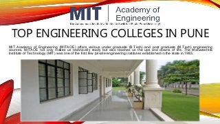 TOP ENGINEERING COLLEGES IN PUNE
MIT Academy of Engineering (MITAOE) offers various under graduate (B.Tech) and post graduate (M.Tech) engineering
courses. MITAOE not only makes us technically ready but also teaches us the ups and downs of life. The Maharashtra
Institute of Technology (MIT) was one of the first few private engineering institutes established in the state in 1983.
 