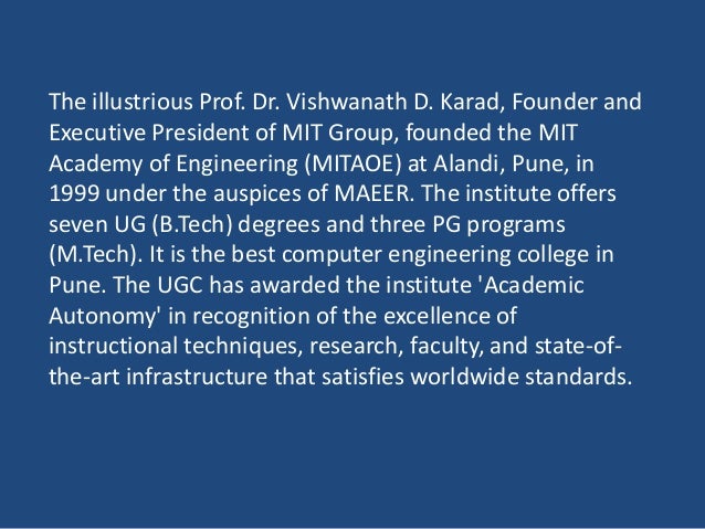 The illustrious Prof. Dr. Vishwanath D. Karad, Founder and
Executive President of MIT Group, founded the MIT
Academy of Engineering (MITAOE) at Alandi, Pune, in
1999 under the auspices of MAEER. The institute offers
seven UG (B.Tech) degrees and three PG programs
(M.Tech). It is the best computer engineering college in
Pune. The UGC has awarded the institute 'Academic
Autonomy' in recognition of the excellence of
instructional techniques, research, faculty, and state-of-
the-art infrastructure that satisfies worldwide standards.
 