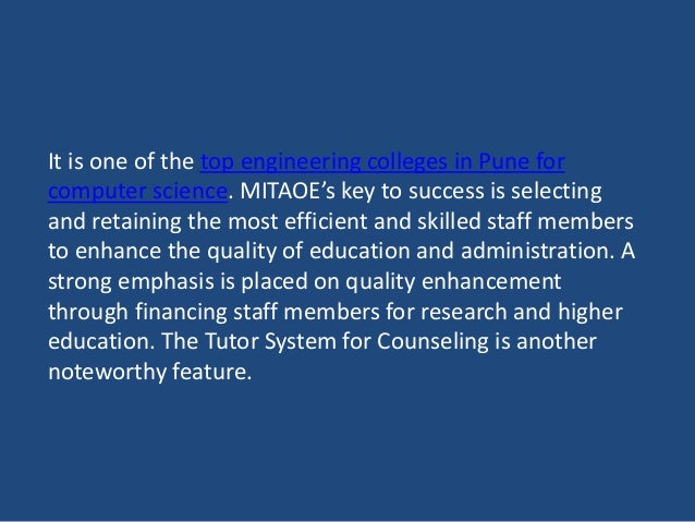 It is one of the top engineering colleges in Pune for
computer science. MITAOE’s key to success is selecting
and retaining the most efficient and skilled staff members
to enhance the quality of education and administration. A
strong emphasis is placed on quality enhancement
through financing staff members for research and higher
education. The Tutor System for Counseling is another
noteworthy feature.
 