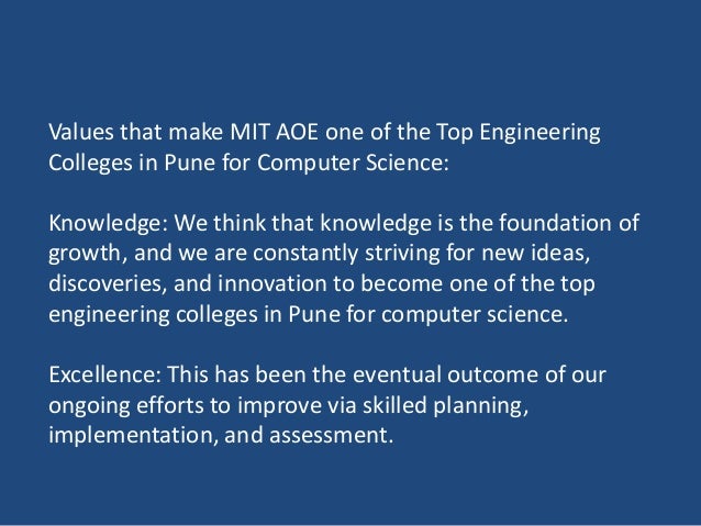 Values that make MIT AOE one of the Top Engineering
Colleges in Pune for Computer Science:
Knowledge: We think that knowledge is the foundation of
growth, and we are constantly striving for new ideas,
discoveries, and innovation to become one of the top
engineering colleges in Pune for computer science.
Excellence: This has been the eventual outcome of our
ongoing efforts to improve via skilled planning,
implementation, and assessment.
 