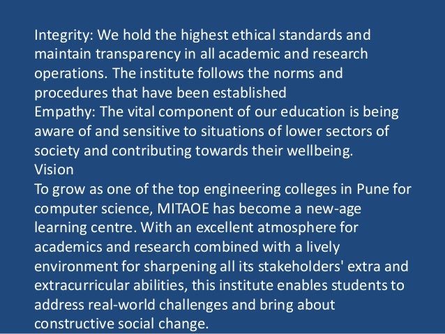 Integrity: We hold the highest ethical standards and
maintain transparency in all academic and research
operations. The institute follows the norms and
procedures that have been established
Empathy: The vital component of our education is being
aware of and sensitive to situations of lower sectors of
society and contributing towards their wellbeing.
Vision
To grow as one of the top engineering colleges in Pune for
computer science, MITAOE has become a new-age
learning centre. With an excellent atmosphere for
academics and research combined with a lively
environment for sharpening all its stakeholders' extra and
extracurricular abilities, this institute enables students to
address real-world challenges and bring about
constructive social change.
 