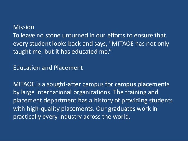 Mission
To leave no stone unturned in our efforts to ensure that
every student looks back and says, "MITAOE has not only
taught me, but it has educated me.“
Education and Placement
MITAOE is a sought-after campus for campus placements
by large international organizations. The training and
placement department has a history of providing students
with high-quality placements. Our graduates work in
practically every industry across the world.
 