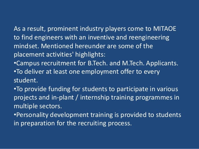 As a result, prominent industry players come to MITAOE
to find engineers with an inventive and reengineering
mindset. Mentioned hereunder are some of the
placement activities' highlights:
•Campus recruitment for B.Tech. and M.Tech. Applicants.
•To deliver at least one employment offer to every
student.
•To provide funding for students to participate in various
projects and in-plant / internship training programmes in
multiple sectors.
•Personality development training is provided to students
in preparation for the recruiting process.
 