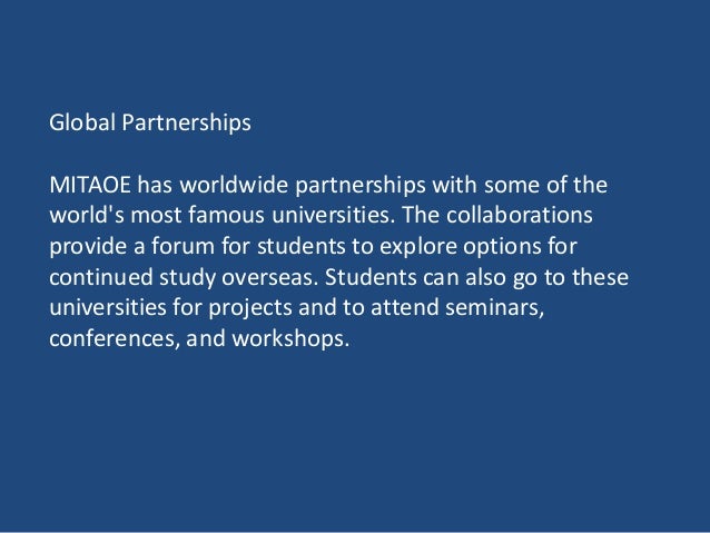 Global Partnerships
MITAOE has worldwide partnerships with some of the
world's most famous universities. The collaborations
provide a forum for students to explore options for
continued study overseas. Students can also go to these
universities for projects and to attend seminars,
conferences, and workshops.
 