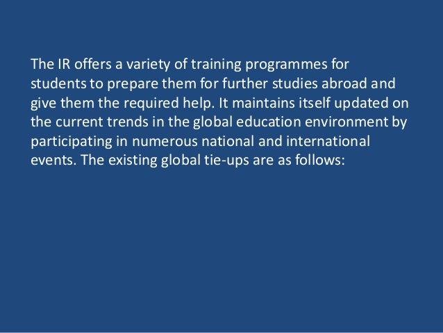 The IR offers a variety of training programmes for
students to prepare them for further studies abroad and
give them the required help. It maintains itself updated on
the current trends in the global education environment by
participating in numerous national and international
events. The existing global tie-ups are as follows:
 