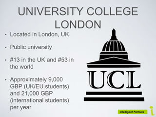UNIVERSITY COLLEGE
LONDON
• Located in London, UK
• Public university
• #13 in the UK and #53 in
the world
• Approximately 9,000
GBP (UK/EU students)
and 21,000 GBP
(international students)
per year
 