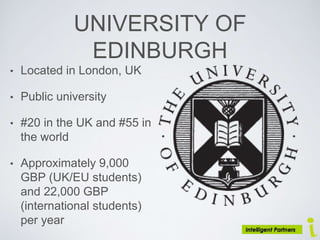 UNIVERSITY OF
EDINBURGH
• Located in London, UK
• Public university
• #20 in the UK and #55 in
the world
• Approximately 9,000
GBP (UK/EU students)
and 22,000 GBP
(international students)
per year
 