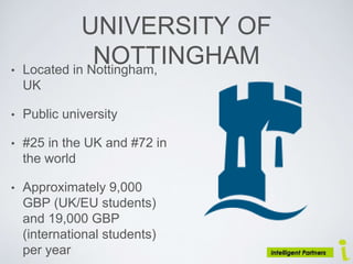 UNIVERSITY OF
NOTTINGHAM• Located in Nottingham,
UK
• Public university
• #25 in the UK and #72 in
the world
• Approximately 9,000
GBP (UK/EU students)
and 19,000 GBP
(international students)
per year
 