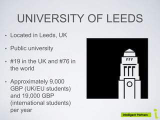 UNIVERSITY OF LEEDS
• Located in Leeds, UK
• Public university
• #19 in the UK and #76 in
the world
• Approximately 9,000
GBP (UK/EU students)
and 19,000 GBP
(international students)
per year
 
