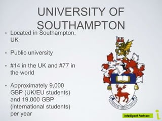 UNIVERSITY OF
SOUTHAMPTON• Located in Southampton,
UK
• Public university
• #14 in the UK and #77 in
the world
• Approximately 9,000
GBP (UK/EU students)
and 19,000 GBP
(international students)
per year
 