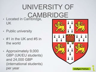 UNIVERSITY OF
CAMBRIDGE• Located in Cambridge,
UK
• Public university
• #1 in the UK and #5 in
the world
• Approximately 9,000
GBP (UK/EU students)
and 24,000 GBP
(international students)
per year
 