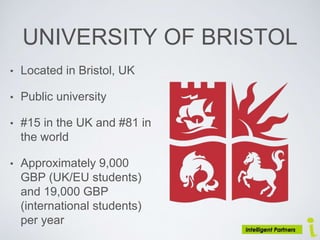 UNIVERSITY OF BRISTOL
• Located in Bristol, UK
• Public university
• #15 in the UK and #81 in
the world
• Approximately 9,000
GBP (UK/EU students)
and 19,000 GBP
(international students)
per year
 