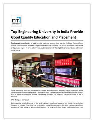 Top Engineering University in India Provide
Good Quality Education and Placement
Top Engineering university in india provide students with the best learning facilities. These colleges
provide various courses. From the range of diverse courses, students can choose a course of their choice
and pursue a degree in it. To get enrolled, students can check the eligibility criteria and seek admission
to the course.
There are diverse branches in engineering, among which Computer Science is highly in demand. Many
students prefer to pursue a career in Computer Science Engineering from a reputed engineering college.
With a degree in Computer Science Engineering, students can pursue a successful career in the IT
industry.
Well-Designed Curriculum
Before getting enrolled in one of the best engineering colleges, students can check the curriculum
followed by college. To provide the best quality education to students, the best engineering colleges
ensure that they follow an advanced curriculum. The new curriculum allows students to learn a lot
 
