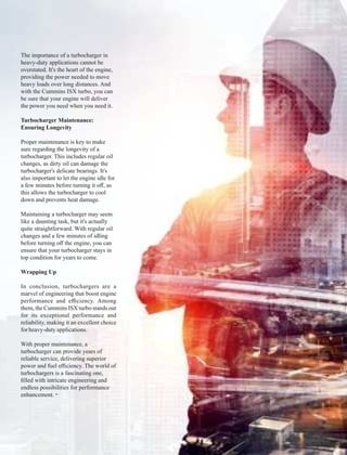 The importance of a turbocharger in
heavy-duty applications cannot be
overstated. It's the heart of the engine,
providing the power needed to move
heavy loads over long distances. And
with the Cummins ISX turbo, you can
be sure that your engine will deliver
the power you need when you need it.
Turbocharger Maintenance:
Ensuring Longevity
Proper maintenance is key to make
sure regarding the longevity of a
turbocharger. This includes regular oil
changes, as dirty oil can damage the
turbocharger's delicate bearings. It's
also important to let the engine idle for
a few minutes before turning it oﬀ, as
this allows the turbocharger to cool
down and prevents heat damage.
Maintaining a turbocharger may seem
like a daunting task, but it's actually
quite straightforward. With regular oil
changes and a few minutes of idling
before turning oﬀ the engine, you can
ensure that your turbocharger stays in
top condition for years to come.
Wrapping Up
In conclusion, turbochargers are a
marvel of engineering that boost engine
performance and eﬃciency. Among
them, the Cummins ISX turbo stands out
for its exceptional performance and
reliability, making it an excellent choice
for heavy-dutyapplications.
With proper maintenance, a
turbocharger can provide years of
reliable service, delivering superior
power and fuel eﬃciency. The world of
turbochargers is a fascinating one,
ﬁlled with intricate engineering and
endless possibilities for performance
enhancement.
 