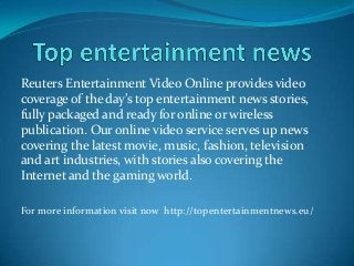 Reuters Entertainment Video Online provides video
coverage of the day’s top entertainment news stories,
fully packaged and ready for online or wireless
publication. Our online video service serves up news
covering the latest movie, music, fashion, television
and art industries, with stories also covering the
Internet and the gaming world.
For more information visit now http://topentertainmentnews.eu/
 