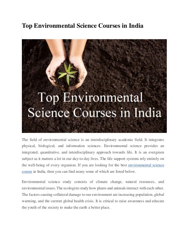Top Environmental Science Courses in India
EDUCATION
The field of environmental science is an interdisciplinary academic field. It integrates
physical, biological, and information sciences. Environmental science provides an
integrated, quantitative, and interdisciplinary approach towards life. It is an evergreen
subject as it matters a lot in our day-to-day lives. The life support systems rely entirely on
the well-being of every organism. If you are looking for the best environmental science
course in India, then you can find many some of which are listed below.
Environmental science study consists of climate change, natural resources, and
environmental issues. The ecologists study how plants and animals interact with each other.
The factors causing collateral damage to our environment are increasing population, global
warming, and the current global health crisis. It is critical to raise awareness and educate
the youth of the society to make the earth a better place.
 