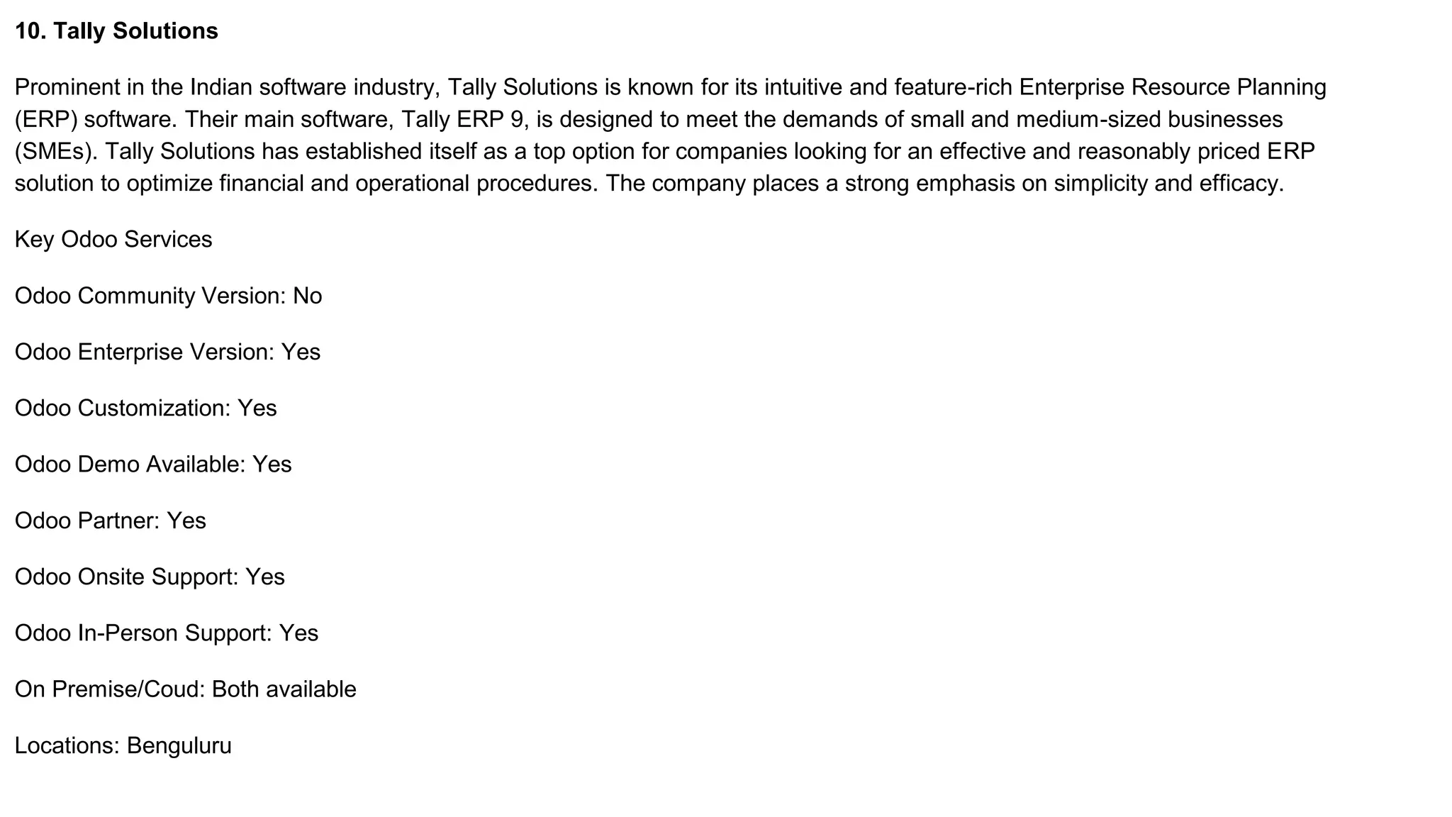 10. Tally Solutions
Prominent in the Indian software industry, Tally Solutions is known for its intuitive and feature-rich Enterprise Resource Planning
(ERP) software. Their main software, Tally ERP 9, is designed to meet the demands of small and medium-sized businesses
(SMEs). Tally Solutions has established itself as a top option for companies looking for an effective and reasonably priced ERP
solution to optimize financial and operational procedures. The company places a strong emphasis on simplicity and efficacy.
Key Odoo Services
Odoo Community Version: No
Odoo Enterprise Version: Yes
Odoo Customization: Yes
Odoo Demo Available: Yes
Odoo Partner: Yes
Odoo Onsite Support: Yes
Odoo In-Person Support: Yes
On Premise/Coud: Both available
Locations: Benguluru
 