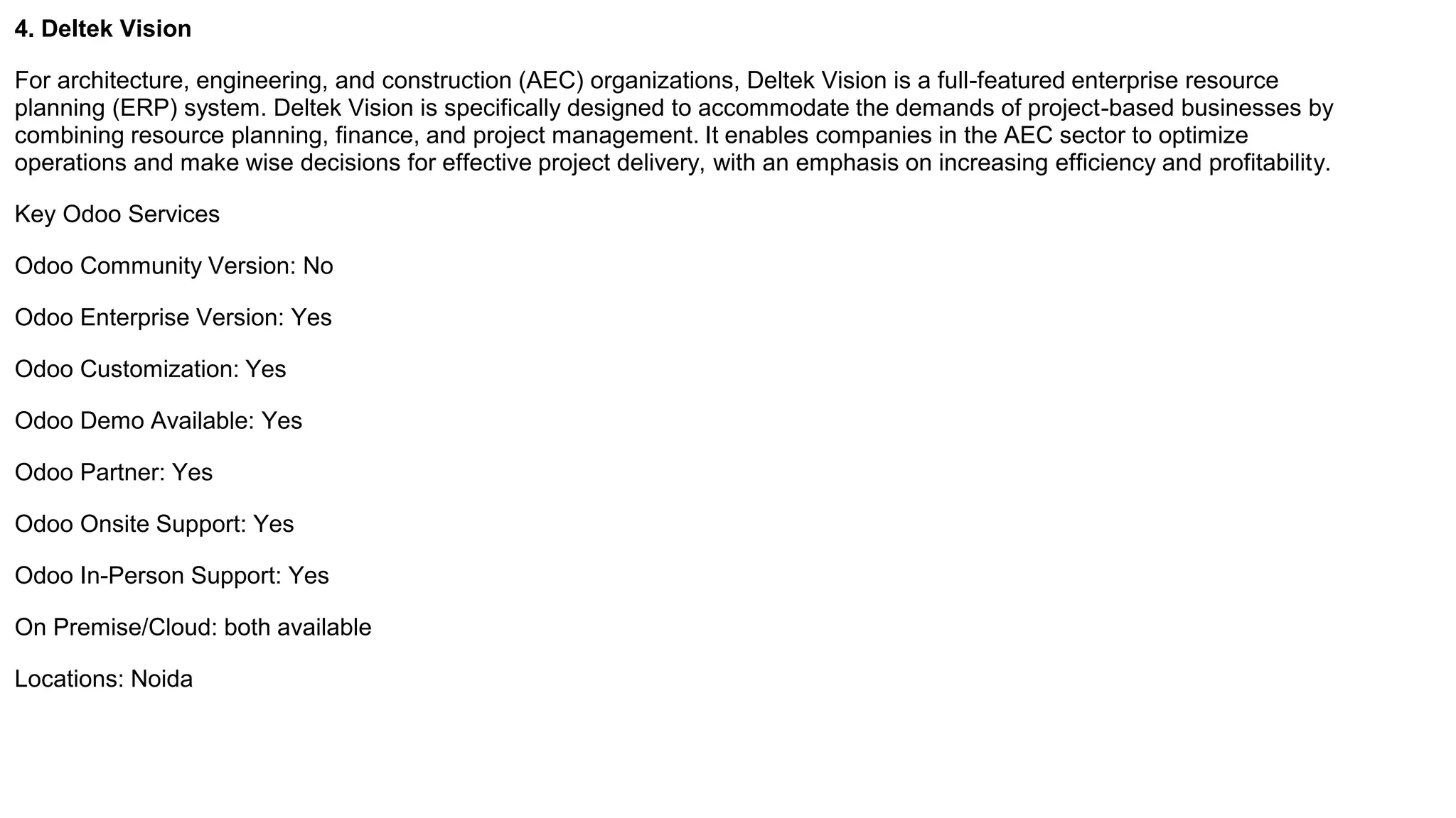 4. Deltek Vision
For architecture, engineering, and construction (AEC) organizations, Deltek Vision is a full-featured enterprise resource
planning (ERP) system. Deltek Vision is specifically designed to accommodate the demands of project-based businesses by
combining resource planning, finance, and project management. It enables companies in the AEC sector to optimize
operations and make wise decisions for effective project delivery, with an emphasis on increasing efficiency and profitability.
Key Odoo Services
Odoo Community Version: No
Odoo Enterprise Version: Yes
Odoo Customization: Yes
Odoo Demo Available: Yes
Odoo Partner: Yes
Odoo Onsite Support: Yes
Odoo In-Person Support: Yes
On Premise/Cloud: both available
Locations: Noida
 