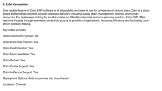8. Zoho Corporation
One notable feature of Zoho ERP software is its adaptability and ease of use for companies of various sizes. Zoho is a cloud-
based platform that simplifies several corporate activities, including supply chain management, finance, and human
resources. For businesses looking for an all-inclusive and flexible enterprise resource planning solution, Zoho ERP offers
real-time insights through seamless connectivity across its portfolio of applications, improving efficiency and facilitating data-
driven decision-making.
Key Odoo Services
Odoo Community Version: No
Odoo Enterprise Version: Yes
Odoo Customization: Yes
Odoo Demo Available: Yes
Odoo Partner: Yes
Odoo Onsite Support: Yes
Odoo In-Person Support: Yes
Deployment Options: Both on-premise and cloud-based
Locations: Chennai
 