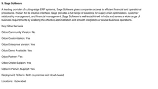 9. Sage Software
A leading provider of cutting-edge ERP systems, Sage Software gives companies access to efficient financial and operational
procedures. Known for its intuitive interface, Sage provides a full range of solutions for supply chain optimization, customer
relationship management, and financial management. Sage Software is well-established in India and serves a wide range of
business requirements by enabling the effective administration and smooth integration of crucial business operations.
Key Odoo Services
Odoo Community Version: No
Odoo Customization: Yes
Odoo Enterprise Version: Yes
Odoo Demo Available: Yes
Odoo Partner: Yes
Odoo Onsite Support: Yes
Odoo In-Person Support: Yes
Deployment Options: Both on-premise and cloud-based
Locations: Hyderabad
 