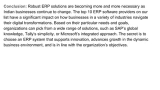 Conclusion: Robust ERP solutions are becoming more and more necessary as
Indian businesses continue to change. The top 10 ERP software providers on our
list have a significant impact on how businesses in a variety of industries navigate
their digital transformations. Based on their particular needs and goals,
organizations can pick from a wide range of solutions, such as SAP’s global
knowledge, Tally’s simplicity, or Microsoft’s integrated approach. The secret is to
choose an ERP system that supports innovation, advances growth in the dynamic
business environment, and is in line with the organization’s objectives.
 