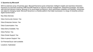 3. Dynamics by Microsoft
With its extensive array of business apps, Microsoft Dynamics gives enterprises intelligent insights and seamless interaction.
Dynamics is a tool that combines CRM and ERP features to improve customer engagement, streamline processes, and assist
well-informed decision-making. Because of its cloud-based architecture, which guarantees scalability and flexibility, enterprises
can adjust to changing needs. Microsoft Dynamics is a flexible platform that helps businesses in a range of industries achieve
digital transformation.
Key Odoo Services
Odoo Community Version: Yes
Odoo Enterprise Version: Yes
Odoo Customization: Yes
Odoo Demo Available: Yes
Odoo Partner: Yes
Odoo Onsite Support: Yes
Odoo in-person Support: Yes
On Premise/Cloud: both available
Locations: Hyderabad
 
