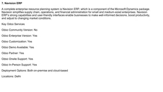 7. Navision ERP
A complete enterprise resource planning system is Navision ERP, which is a component of the Microsoft Dynamics package.
Navision simplifies supply chain, operations, and financial administration for small and medium-sized enterprises. Navision
ERP’s strong capabilities and user-friendly interfaces enable businesses to make well-informed decisions, boost productivity,
and adjust to changing market conditions.
Key Odoo Services
Odoo Community Version: No
Odoo Enterprise Version: Yes
Odoo Customization: Yes
Odoo Demo Available: Yes
Odoo Partner: Yes
Odoo Onsite Support: Yes
Odoo In-Person Support: Yes
Deployment Options: Both on-premise and cloud-based
Locations: Delhi
 