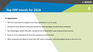 8Top ERP trends for 2018
IV. Digitalization :
• With the improvement of global economy, digitalization is at it’s peak.
• Companies have started scaling their growth by adhering digital transformation initiatives.
• By ending legacy system lifecycles, companies are finding better ways of generating revenues.
• Focus on more automation for business processes would increase.
• More companies are likely to revisit their ERP system strategies- with going digital being at the core of it.
 