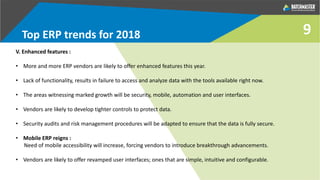 9Top ERP trends for 2018
V. Enhanced features :
• More and more ERP vendors are likely to offer enhanced features this year.
• Lack of functionality, results in failure to access and analyze data with the tools available right now.
• The areas witnessing marked growth will be security, mobile, automation and user interfaces.
• Vendors are likely to develop tighter controls to protect data.
• Security audits and risk management procedures will be adapted to ensure that the data is fully secure.
• Mobile ERP reigns :
Need of mobile accessibility will increase, forcing vendors to introduce breakthrough advancements.
• Vendors are likely to offer revamped user interfaces; ones that are simple, intuitive and configurable.
 