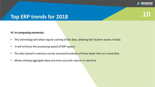 10Top ERP trends for 2018
VI. In-computing memories:
• This technology will allow regular caching of the data, allowing fast location access of data.
• It will enhance the processing speed of ERP system.
• The data stored in-memory can be accessed hundreds of times faster than on a hard disk.
• Allows viewing aggregate data and more accurate reports in real time.
 
