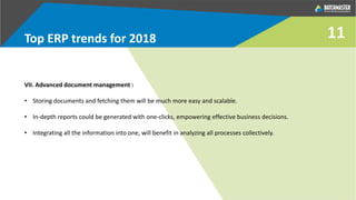 Top ERP trends for 2018
VII. Advanced document management :
• Storing documents and fetching them will be much more easy and scalable.
• In-depth reports could be generated with one-clicks, empowering effective business decisions.
• Integrating all the information into one, will benefit in analyzing all processes collectively.
11
 