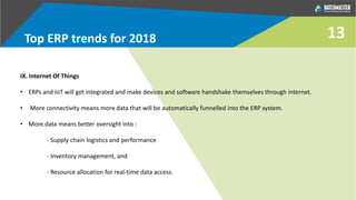 Top ERP trends for 2018
IX. Internet Of Things
• ERPs and IoT will get integrated and make devices and software handshake themselves through internet.
• More connectivity means more data that will be automatically funnelled into the ERP system.
• More data means better oversight into :
- Supply chain logistics and performance
- Inventory management, and
- Resource allocation for real-time data access.
13
 