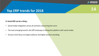 Top ERP trends for 2018
X. Social ERP can be a thing :
• Social media integration across all verticals is becoming the norm.
• The next emerging trend in the ERP landscape is linking this platform with social media.
• Ensures more focus on target audience and higher product branding.
14
 