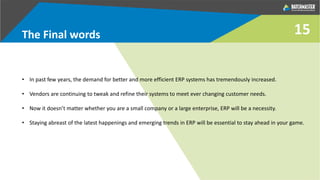 The Final words
• In past few years, the demand for better and more efficient ERP systems has tremendously increased.
• Vendors are continuing to tweak and refine their systems to meet ever changing customer needs.
• Now it doesn’t matter whether you are a small company or a large enterprise, ERP will be a necessity.
• Staying abreast of the latest happenings and emerging trends in ERP will be essential to stay ahead in your game.
15
 