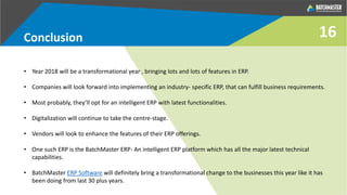 Conclusion
• Year 2018 will be a transformational year , bringing lots and lots of features in ERP.
• Companies will look forward into implementing an industry- specific ERP, that can fulfill business requirements.
• Most probably, they’ll opt for an intelligent ERP with latest functionalities.
• Digitalization will continue to take the centre-stage.
• Vendors will look to enhance the features of their ERP offerings.
• One such ERP is the BatchMaster ERP- An intelligent ERP platform which has all the major latest technical
capabilities.
• BatchMaster ERP Software will definitely bring a transformational change to the businesses this year like it has
been doing from last 30 plus years.
16
 