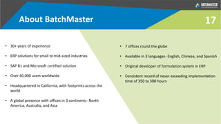 About BatchMaster
• 30+ years of experience
• ERP solutions for small to mid-sized industries
• SAP B1 and Microsoft certified solution
• Over 40,000 users worldwide
• Headquartered in California, with footprints across the
world
• A global presence with offices in 3 continents- North
America, Australia, and Asia
• 7 offices round the globe
• Available in 3 languages- English, Chinese, and Spanish
• Original developer of formulation system in ERP
• Consistent record of never exceeding implementation
time of 350 to 500 hours
17
 