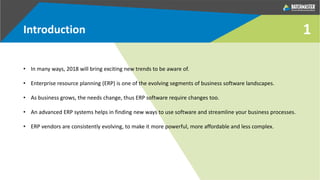 1Introduction
• In many ways, 2018 will bring exciting new trends to be aware of.
• Enterprise resource planning (ERP) is one of the evolving segments of business software landscapes.
• As business grows, the needs change, thus ERP software require changes too.
• An advanced ERP systems helps in finding new ways to use software and streamline your business processes.
• ERP vendors are consistently evolving, to make it more powerful, more affordable and less complex.
 