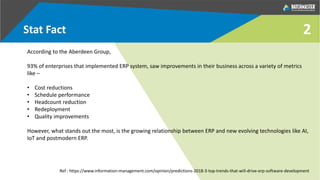 2Stat Fact
According to the Aberdeen Group,
93% of enterprises that implemented ERP system, saw improvements in their business across a variety of metrics
like –
• Cost reductions
• Schedule performance
• Headcount reduction
• Redeployment
• Quality improvements
However, what stands out the most, is the growing relationship between ERP and new evolving technologies like AI,
IoT and postmodern ERP.
Ref : https://www.information-management.com/opinion/predictions-2018-3-top-trends-that-will-drive-erp-software-development
 