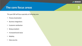 3The core focus areas
This year ERP will focus specially on following area-
• Process Automation
• Business integrations
• Customer satisfaction
• Being compliant
• Increased brand value
• Mobility
• Data security
 