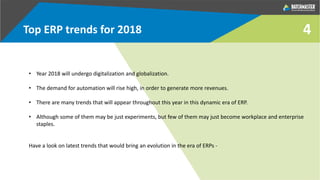 4Top ERP trends for 2018
• Year 2018 will undergo digitalization and globalization.
• The demand for automation will rise high, in order to generate more revenues.
• There are many trends that will appear throughout this year in this dynamic era of ERP.
• Although some of them may be just experiments, but few of them may just become workplace and enterprise
staples.
Have a look on latest trends that would bring an evolution in the era of ERPs -
 