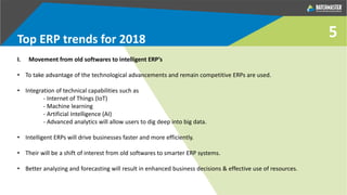 5Top ERP trends for 2018
I. Movement from old softwares to intelligent ERP’s
• To take advantage of the technological advancements and remain competitive ERPs are used.
• Integration of technical capabilities such as
- Internet of Things (IoT)
- Machine learning
- Artificial Intelligence (AI)
- Advanced analytics will allow users to dig deep into big data.
• Intelligent ERPs will drive businesses faster and more efficiently.
• Their will be a shift of interest from old softwares to smarter ERP systems.
• Better analyzing and forecasting will result in enhanced business decisions & effective use of resources.
 