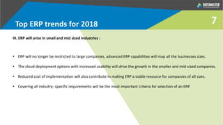 7Top ERP trends for 2018
III. ERP will arise in small and mid sized industries :
• ERP will no longer be restricted to large companies, advanced ERP capabilities will map all the businesses sizes.
• The cloud deployment options with increased usability will drive the growth in the smaller and mid-sized companies.
• Reduced cost of implementation will also contribute in making ERP a viable resource for companies of all sizes.
• Covering all industry- specific requirements will be the most important criteria for selection of an ERP.
 