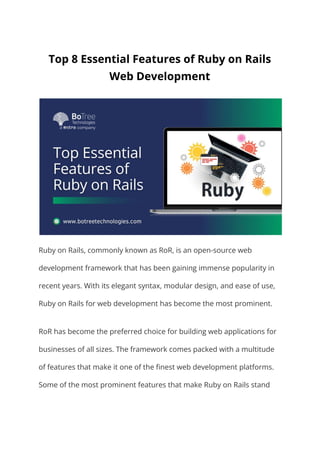 Top 8 Essential Features of Ruby on Rails
Web Development
Ruby on Rails, commonly known as RoR, is an open-source web
development framework that has been gaining immense popularity in
recent years. With its elegant syntax, modular design, and ease of use,
Ruby on Rails for web development has become the most prominent.
RoR has become the preferred choice for building web applications for
businesses of all sizes. The framework comes packed with a multitude
of features that make it one of the finest web development platforms.
Some of the most prominent features that make Ruby on Rails stand
 
